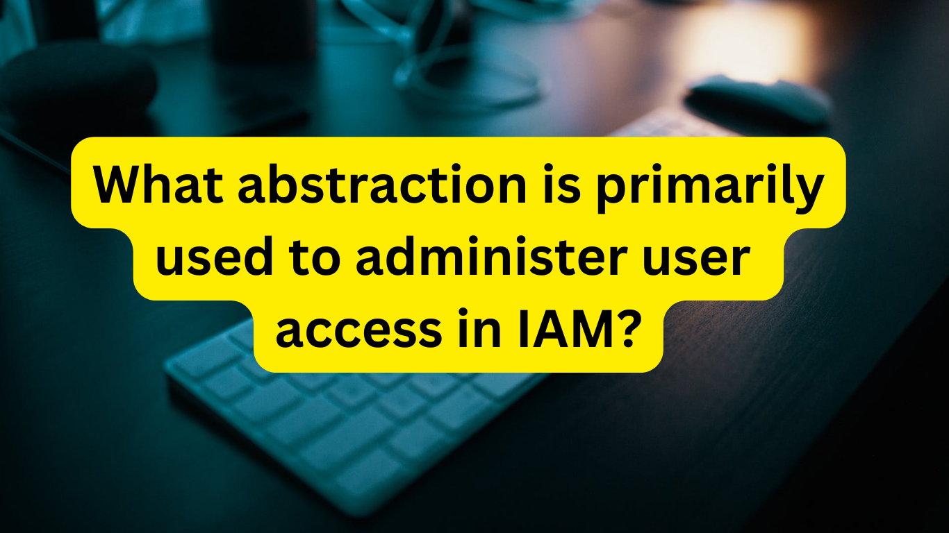 What abstraction is primarily used to administer user access in IAM?